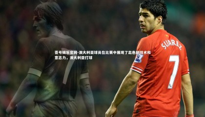 壹号娱乐官网-澳大利亚球员在比赛中展现了出色的技术和意志力，澳大利亚打球