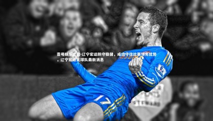 壹号娱乐官网-辽宁宏运防守稳健，成功守住比赛领先优势，辽宁宏运足球队最新消息