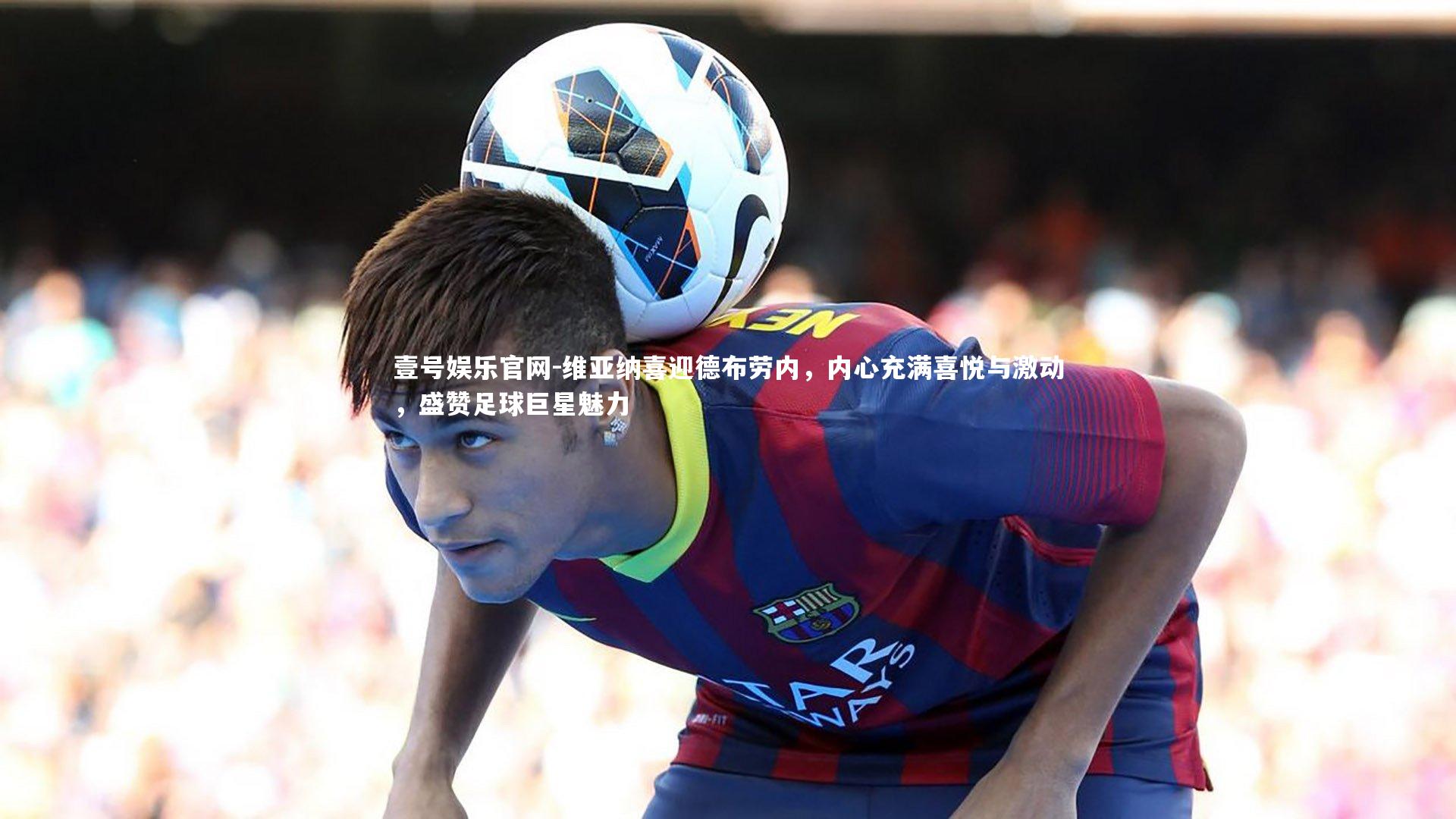 维亚纳喜迎德布劳内,内心充满喜悦与激动,盛赞足球巨星魅力